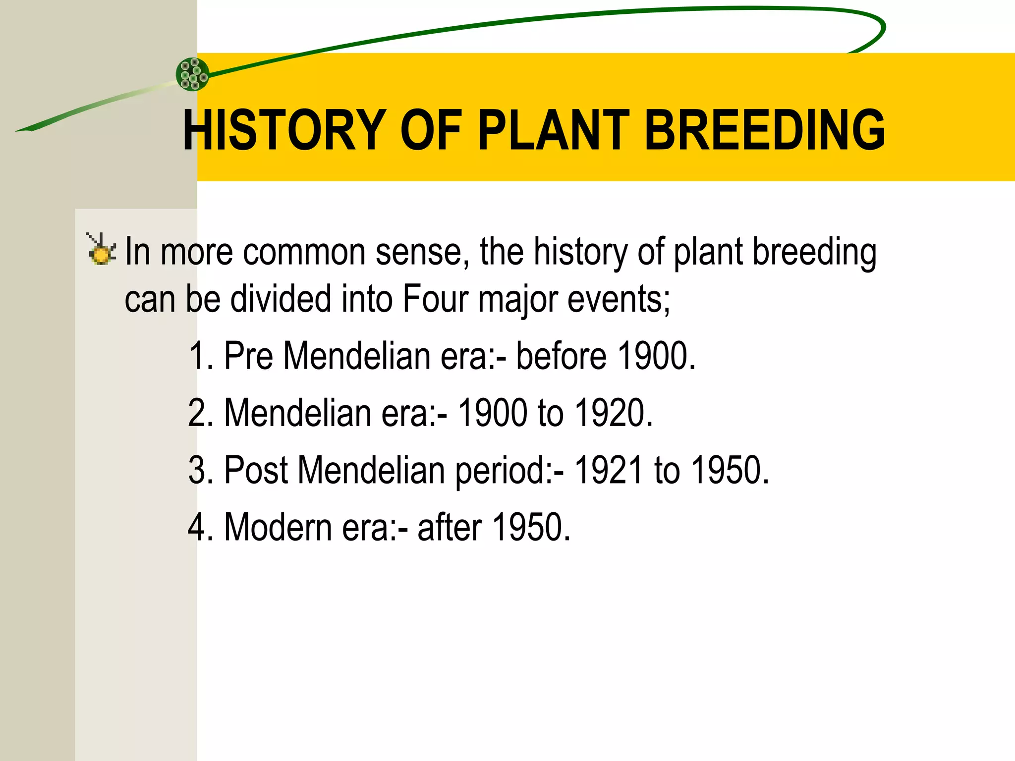 HISTORY OF PLANT BREEDING
In more common sense, the history of plant breeding
can be divided into Four major events;
1. Pre Mendelian era:- before 1900.
2. Mendelian era:- 1900 to 1920.
3. Post Mendelian period:- 1921 to 1950.
4. Modern era:- after 1950.
 