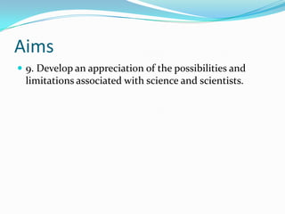 Aims
 9. Develop an appreciation of the possibilities and
 limitations associated with science and scientists.
 