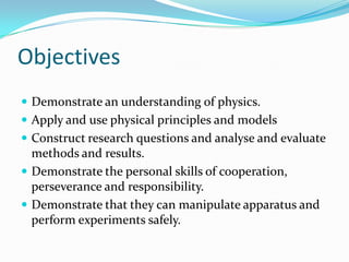 Objectives
 Demonstrate an understanding of physics.
 Apply and use physical principles and models
 Construct research questions and analyse and evaluate
  methods and results.
 Demonstrate the personal skills of cooperation,
  perseverance and responsibility.
 Demonstrate that they can manipulate apparatus and
  perform experiments safely.
 