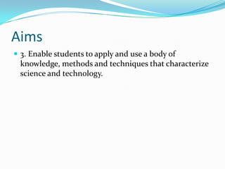 Aims
 3. Enable students to apply and use a body of
 knowledge, methods and techniques that characterize
 science and technology.
 