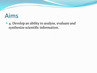 Aims
 4. Develop an ability to analyse, evaluate and
 synthesize scientific information.
 
