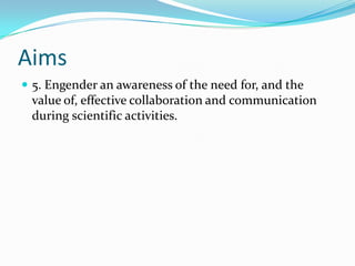 Aims
 5. Engender an awareness of the need for, and the
 value of, effective collaboration and communication
 during scientific activities.
 