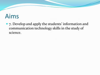 Aims
 7. Develop and apply the students’ information and
 communication technology skills in the study of
 science.
 