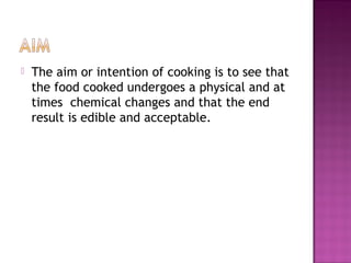  The aim or intention of cooking is to see that
the food cooked undergoes a physical and at
times chemical changes and that the end
result is edible and acceptable.
 