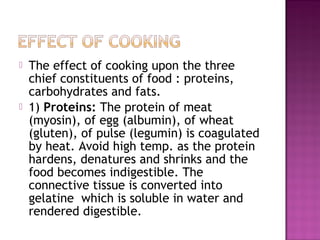  The effect of cooking upon the three
chief constituents of food : proteins,
carbohydrates and fats.
 1) Proteins: The protein of meat
(myosin), of egg (albumin), of wheat
(gluten), of pulse (legumin) is coagulated
by heat. Avoid high temp. as the protein
hardens, denatures and shrinks and the
food becomes indigestible. The
connective tissue is converted into
gelatine which is soluble in water and
rendered digestible.
 