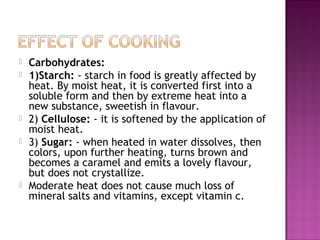  Carbohydrates:
 1)Starch: - starch in food is greatly affected by
heat. By moist heat, it is converted first into a
soluble form and then by extreme heat into a
new substance, sweetish in flavour.
 2) Cellulose: - it is softened by the application of
moist heat.
 3) Sugar: - when heated in water dissolves, then
colors, upon further heating, turns brown and
becomes a caramel and emits a lovely flavour,
but does not crystallize.
 Moderate heat does not cause much loss of
mineral salts and vitamins, except vitamin c.
 