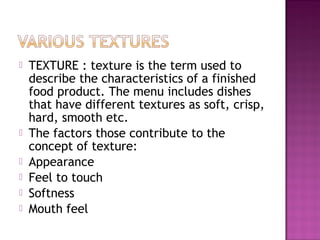  TEXTURE : texture is the term used to
describe the characteristics of a finished
food product. The menu includes dishes
that have different textures as soft, crisp,
hard, smooth etc.
 The factors those contribute to the
concept of texture:
 Appearance
 Feel to touch
 Softness
 Mouth feel
 