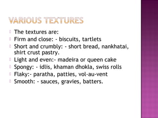  The textures are:
 Firm and close: - biscuits, tartlets
 Short and crumbly: - short bread, nankhatai,
shirt crust pastry.
 Light and even:- madeira or queen cake
 Spongy: - idlis, khaman dhokla, swiss rolls
 Flaky:- paratha, patties, vol-au-vent
 Smooth: - sauces, gravies, batters.
 