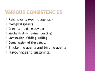  Raising or leavening agents:-
 Biological (yeast)
 Chemical (baking powder)
 Mechanical (whisking, beating)
 Lamination (folding, rolling)
 Combination of the above.
 Thickening agents and binding agents
 Flavourings and seasonings.
 