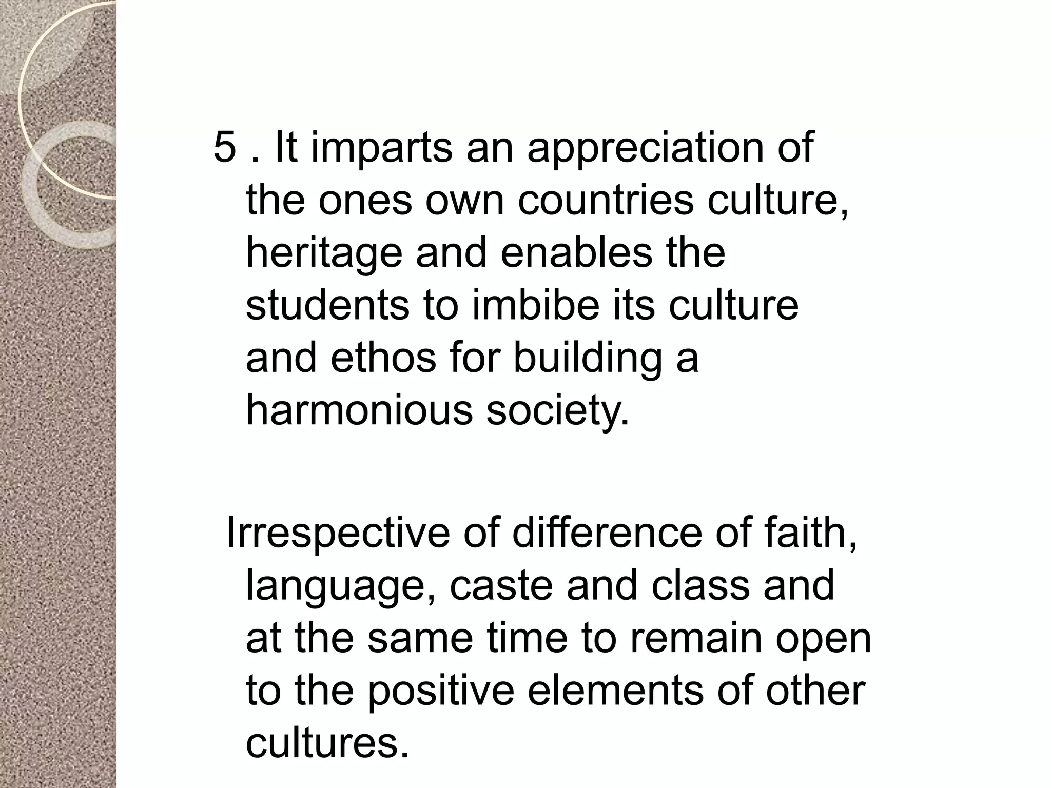 5 . It imparts an appreciation of
the ones own countries culture,
heritage and enables the
students to imbibe its culture
and ethos for building a
harmonious society.
Irrespective of difference of faith,
language, caste and class and
at the same time to remain open
to the positive elements of other
cultures.
 