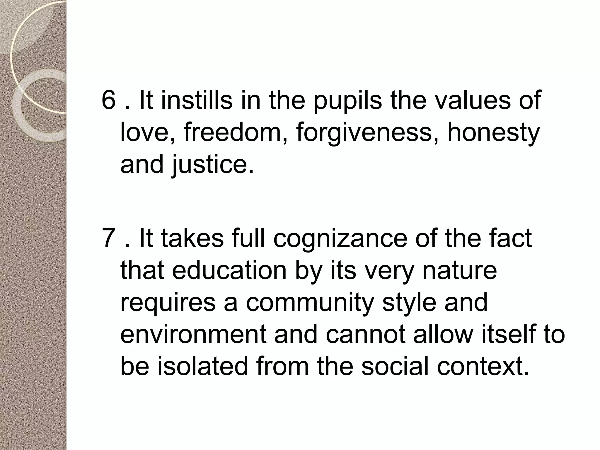 6 . It instills in the pupils the values of
love, freedom, forgiveness, honesty
and justice.
7 . It takes full cognizance of the fact
that education by its very nature
requires a community style and
environment and cannot allow itself to
be isolated from the social context.
 