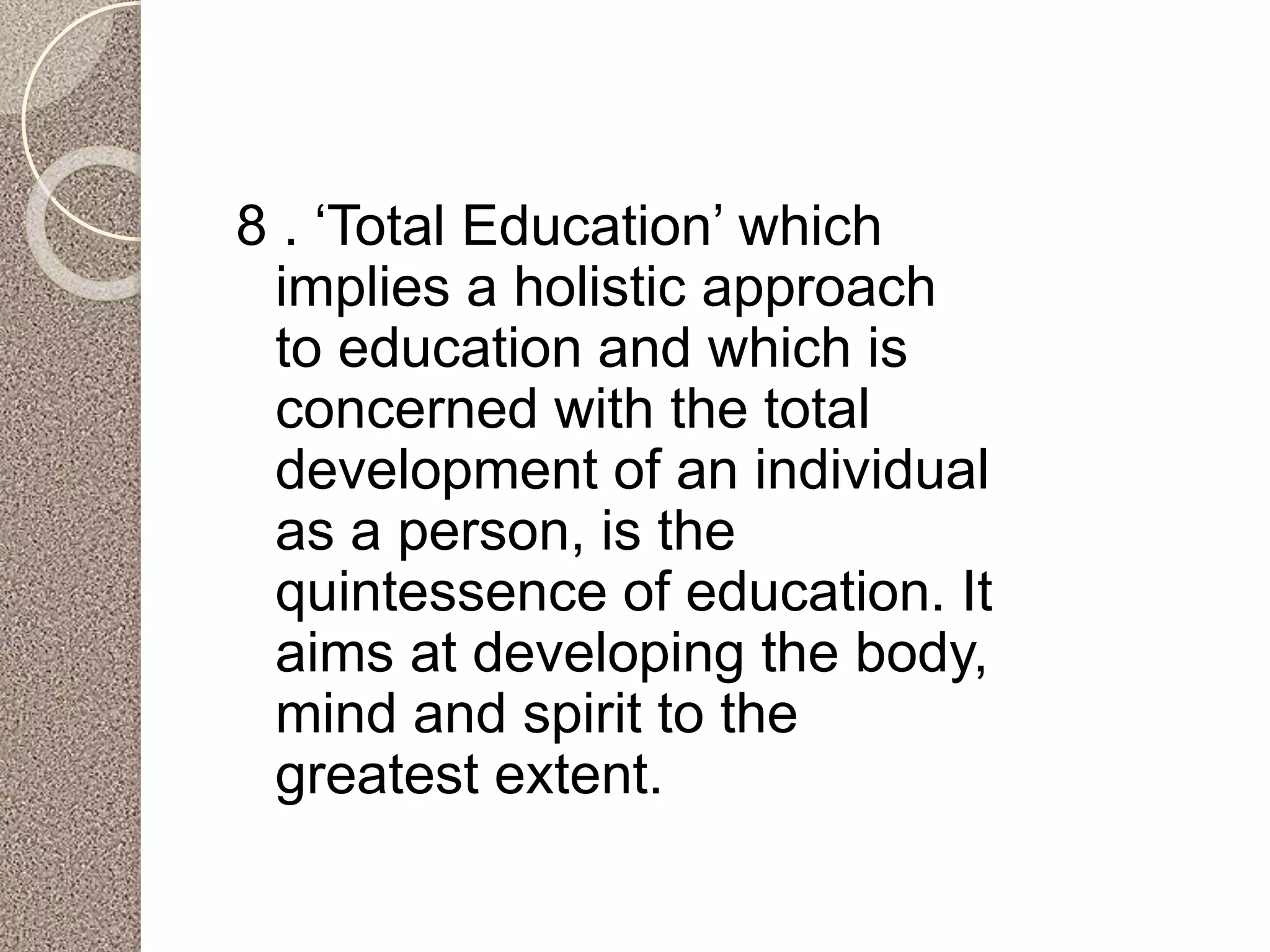 8 . ‘Total Education’ which
implies a holistic approach
to education and which is
concerned with the total
development of an individual
as a person, is the
quintessence of education. It
aims at developing the body,
mind and spirit to the
greatest extent.
 