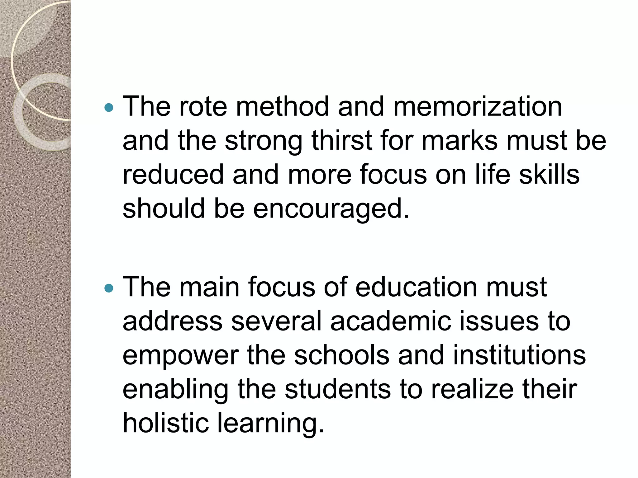  The rote method and memorization
and the strong thirst for marks must be
reduced and more focus on life skills
should be encouraged.
 The main focus of education must
address several academic issues to
empower the schools and institutions
enabling the students to realize their
holistic learning.
 