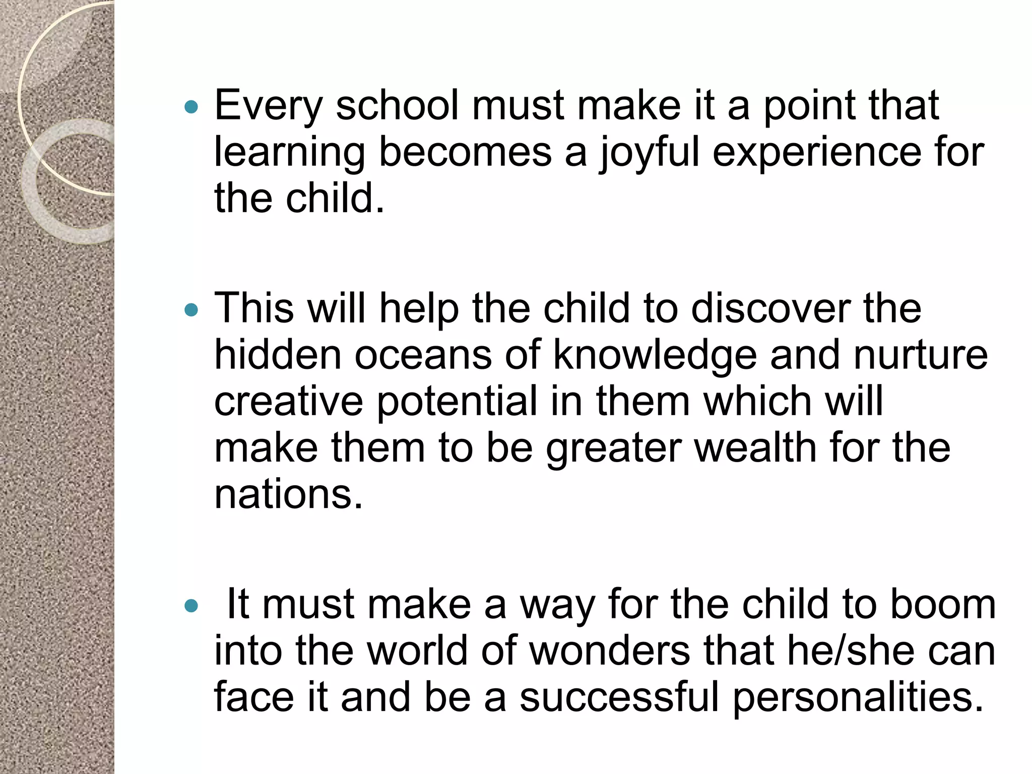  Every school must make it a point that
learning becomes a joyful experience for
the child.
 This will help the child to discover the
hidden oceans of knowledge and nurture
creative potential in them which will
make them to be greater wealth for the
nations.
 It must make a way for the child to boom
into the world of wonders that he/she can
face it and be a successful personalities.
 