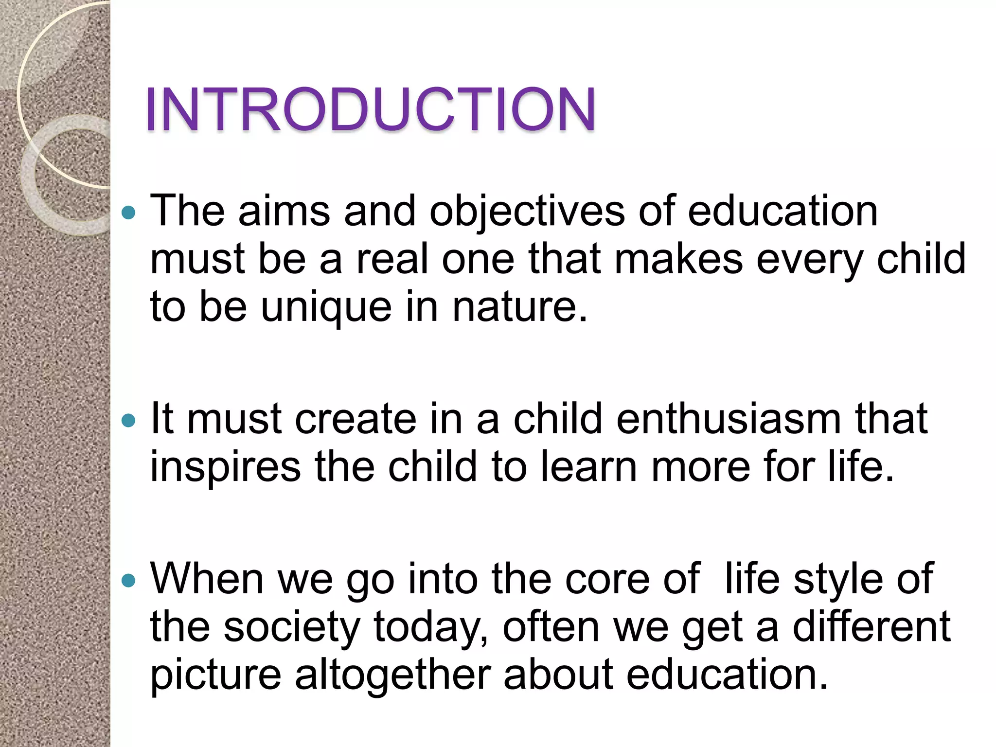INTRODUCTION
 The aims and objectives of education
must be a real one that makes every child
to be unique in nature.
 It must create in a child enthusiasm that
inspires the child to learn more for life.
 When we go into the core of life style of
the society today, often we get a different
picture altogether about education.
 