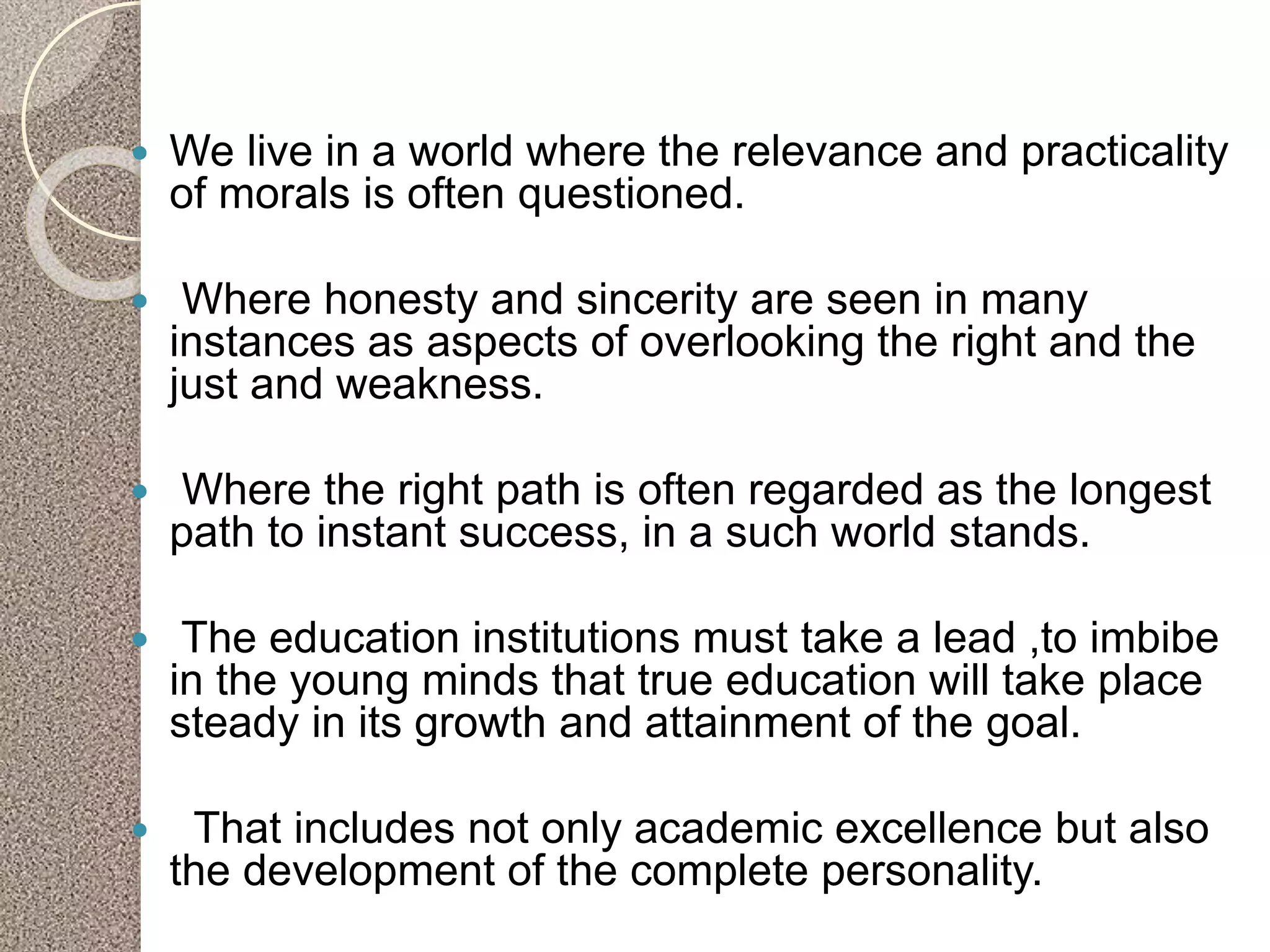 We live in a world where the relevance and practicality
of morals is often questioned.
 Where honesty and sincerity are seen in many
instances as aspects of overlooking the right and the
just and weakness.
 Where the right path is often regarded as the longest
path to instant success, in a such world stands.
 The education institutions must take a lead ,to imbibe
in the young minds that true education will take place
steady in its growth and attainment of the goal.
 That includes not only academic excellence but also
the development of the complete personality.
 