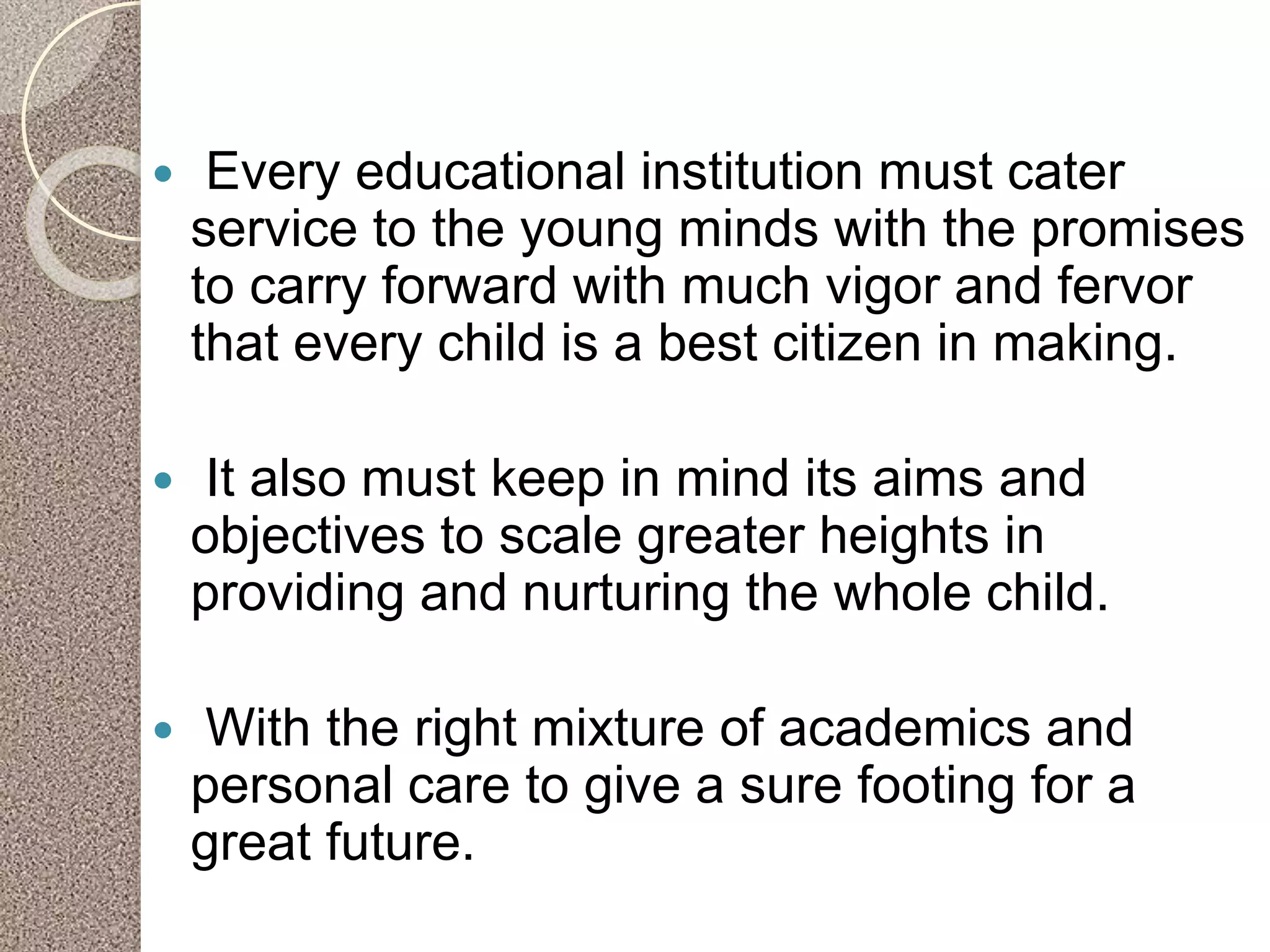  Every educational institution must cater
service to the young minds with the promises
to carry forward with much vigor and fervor
that every child is a best citizen in making.
 It also must keep in mind its aims and
objectives to scale greater heights in
providing and nurturing the whole child.
 With the right mixture of academics and
personal care to give a sure footing for a
great future.
 