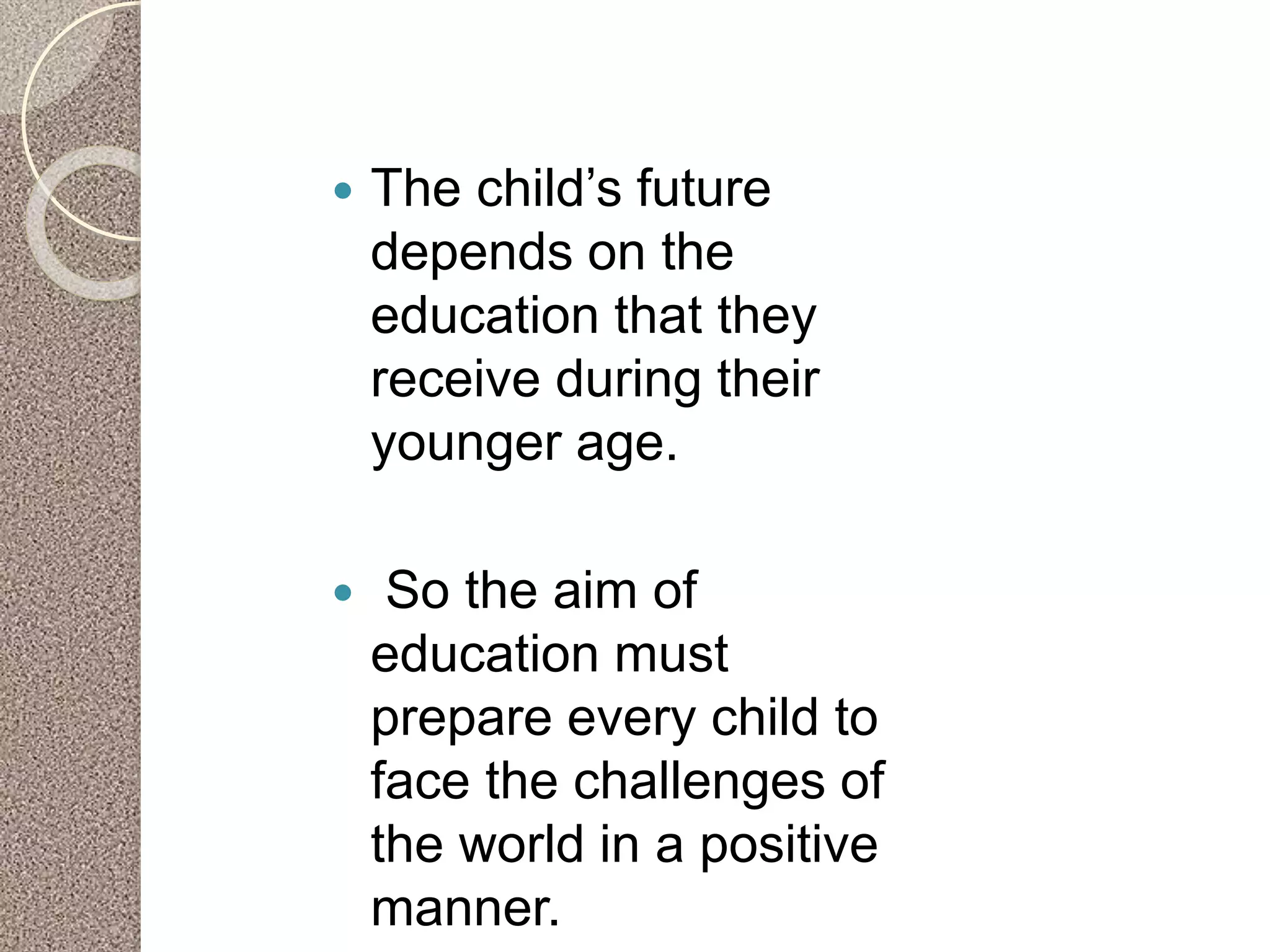  The child’s future
depends on the
education that they
receive during their
younger age.
 So the aim of
education must
prepare every child to
face the challenges of
the world in a positive
manner.
 