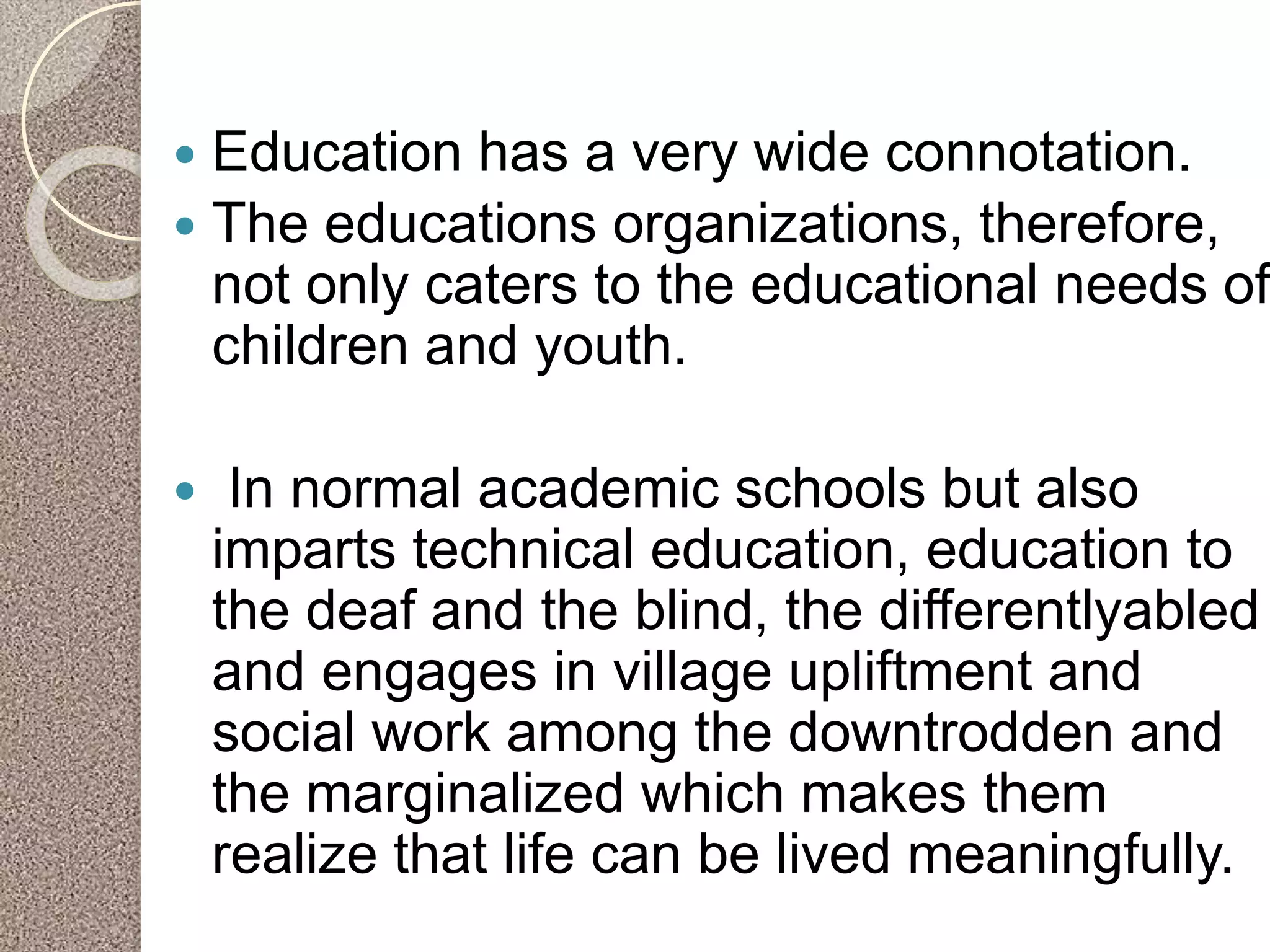  Education has a very wide connotation.
 The educations organizations, therefore,
not only caters to the educational needs of
children and youth.
 In normal academic schools but also
imparts technical education, education to
the deaf and the blind, the differentlyabled
and engages in village upliftment and
social work among the downtrodden and
the marginalized which makes them
realize that life can be lived meaningfully.
 