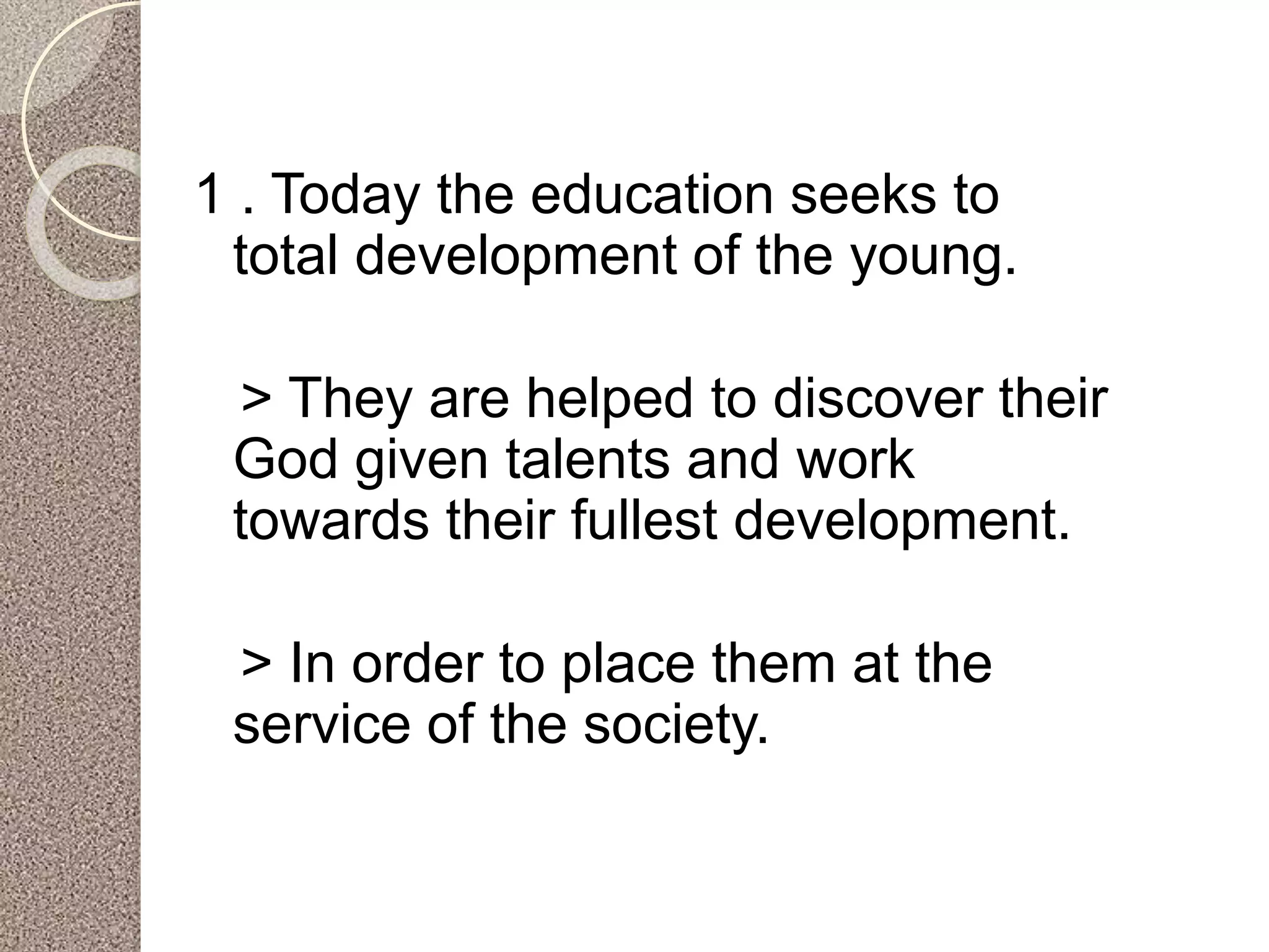 1 . Today the education seeks to
total development of the young.
> They are helped to discover their
God given talents and work
towards their fullest development.
> In order to place them at the
service of the society.
 