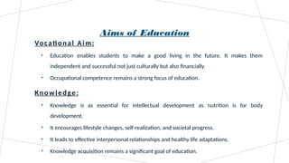 Aims of Education
Vocational Aim:
• Education enables students to make a good living in the future. It makes them
independent and successful not just culturally but also financially.
• Occupational competence remains a strong focus of education.
Knowledge:
• Knowledge is as essential for intellectual development as nutrition is for body
development.
• It encourages lifestyle changes, self-realization, and societal progress.
• It leads to effective interpersonal relationships and healthy life adaptations.
• Knowledge acquisition remains a significant goal of education.
 