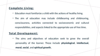 Complete Living:
• Education must familiarize a child with the actions of healthy living.
• The aim of education may include childbearing and childrearing,
consciousness, activities connected to socioeconomic and cultural
responsibilities, and aspects linked to the appropriate use of free time.
Total Development:
• The aims and objectives of education seek to grow the overall
personality of the learner. These include physiological, intellectual,
moral, social, and spiritual growth.
 
