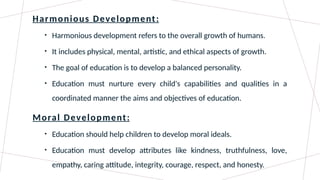 Harmonious Development:
• Harmonious development refers to the overall growth of humans.
• It includes physical, mental, artistic, and ethical aspects of growth.
• The goal of education is to develop a balanced personality.
• Education must nurture every child's capabilities and qualities in a
coordinated manner the aims and objectives of education.
Moral Development:
• Education should help children to develop moral ideals.
• Education must develop attributes like kindness, truthfulness, love,
empathy, caring attitude, integrity, courage, respect, and honesty.
 