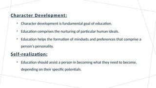Character Development:
• Character development is fundamental goal of education.
• Education comprises the nurturing of particular human ideals.
• Education helps the formation of mindsets and preferences that comprise a
person's personality.
Self-realization:
• Education should assist a person in becoming what they need to become,
depending on their specific potentials.
 