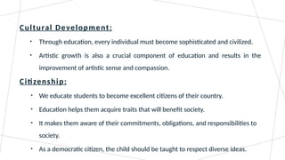 Cultural Development:
• Through education, every individual must become sophisticated and civilized.
• Artistic growth is also a crucial component of education and results in the
improvement of artistic sense and compassion.
Citizenship:
• We educate students to become excellent citizens of their country.
• Education helps them acquire traits that will benefit society.
• It makes them aware of their commitments, obligations, and responsibilities to
society.
• As a democratic citizen, the child should be taught to respect diverse ideas.
 