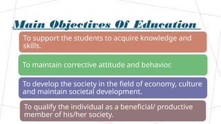 Main Objectives Of Education
To support the students to acquire knowledge and
skills.
To maintain corrective attitude and behavior.
To develop the society in the field of economy, culture
and maintain societal development.
To qualify the individual as a beneficial/ productive
member of his/her society.
 