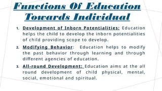 Functions Of Education
Towards Individual
1. Development of Inborn Potentialities: Education
helps the child to develop the inborn potentialities
of child providing scope to develop.
2. Modifying Behavior: Education helps to modify
the past behavior through learning and through
different agencies of education.
3. All-round Development: Education aims at the all
round development of child physical, mental,
social, emotional and spiritual.
 