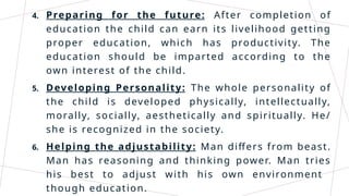 4. Preparing for the future: After completion of
education the child can earn its livelihood getting
proper education, which has productivity. The
education should be imparted according to the
own interest of the child.
5. Developing Personality: The whole personality of
the child is developed physically, intellectually,
morally, socially, aesthetically and spiritually. He/
she is recognized in the society.
6. Helping the adjustability: Man differs from beast.
Man has reasoning and thinking power. Man tries
his best to adjust with his own environment
though education.
 