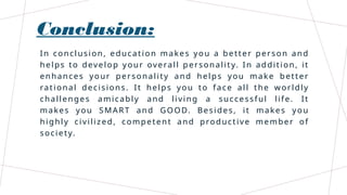 Conclusion:
In conclusion, education makes you a better person and
helps to develop your overall personality. In addition, it
enhances your personality and helps you make better
rational decisions. It helps you to face all the worldly
challenges amicably and living a successful life. It
makes you SMART and GOOD. Besides, it makes you
highly civilized, competent and productive member of
society.
 