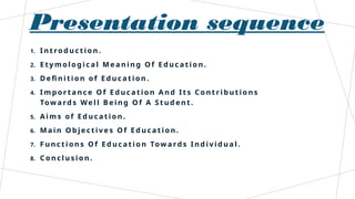 Presentation sequence
1. I n t ro d u c t io n .
2. E t y m ol o g i c a l M e a n i n g O f E d u c a t i o n .
3. D e fi n i t i o n o f E d u ca t i o n .
4. I m p o r t a n c e O f E d u c a t i o n A n d I t s C o n t r i b u t i o n s
Tow a rd s We l l B e i n g O f A S t u d e n t .
5. A i m s o f E d u c a t i o n .
6. M a i n O b j e ct i v e s O f E d u c a t i o n .
7. F u n c t i o n s O f E d u c a t i o n Tow a rd s I n d i v i d u a l .
8. C o n cl u s i o n .
 