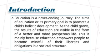 Introduction
a.Education is a never-ending journey. The aims
of education or its primary goal is to promote a
child's holistic development. As the child grows,
the results of education are visible in the form
of a better and more prosperous life. This is
mainly because education empowers people to
become mindful of their liberties and
obligations in a societal structure.
 