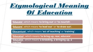 Etymological Meaning
Of Education
‘Educate’, which means ‘to bring out‘ or ‘to nourish’.
‘Educere’, which means ‘to lead out ‘ or ‘to draw out’.
Éducantum’, which means ‘act of teaching‘ or ‘training’.
‘Educatus’, which means ‘to bring up, rear, educate’.
‘Educatio’, which means ‘a breeding, a bringing up, a
rearing’.
 
