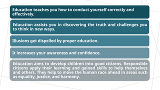 Education teaches you how to conduct yourself correctly and
effectively.
Education assists you in discovering the truth and challenges you
to think in new ways.
Illusions get dispelled by proper education.
It increases your awareness and confidence.
Education aims to develop children into good citizens. Responsible
citizens apply their learning and gained skills to help themselves
and others. They help to move the human race ahead in areas such
as equality, justice, and harmony.
 