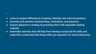 ● Learn to respect differences of opinion, lifestyle, and cultural practices.
● Question and examine received ideas, institutions, and practices.
● Acquire pleasure in reading, by providing them with enjoyable reading
material.
● Undertake activities that will help them develop social and life skills and
make them understand that these skills are important for social interaction.
 