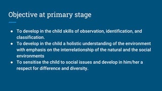 Objective at primary stage
● To develop in the child skills of observation, identification, and
classification.
● To develop in the child a holistic understanding of the environment
with emphasis on the interrelationship of the natural and the social
environments
● To sensitise the child to social issues and develop in him/her a
respect for difference and diversity.
 