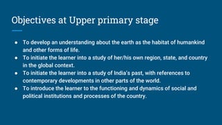 Objectives at Upper primary stage
● To develop an understanding about the earth as the habitat of humankind
and other forms of life.
● To initiate the learner into a study of her/his own region, state, and country
in the global context.
● To initiate the learner into a study of India’s past, with references to
contemporary developments in other parts of the world.
● To introduce the learner to the functioning and dynamics of social and
political institutions and processes of the country.
 