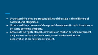 ● Understand the roles and responsibilities of the state in the fulfilment of
constitutional obligations.
● Understand the processes of change and development in India in relation to
the world economy and polity.
● Appreciate the rights of local communities in relation to their environment,
the judicious utilisation of resources, as well as the need for the
conservation of the natural environment.
 