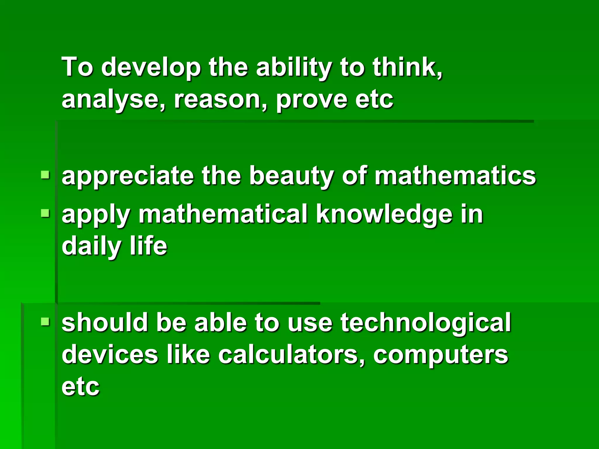 To develop the ability to think,
analyse, reason, prove etc
 appreciate the beauty of mathematics
 apply mathematical knowledge in
daily life
 should be able to use technological
devices like calculators, computers
etc
 
