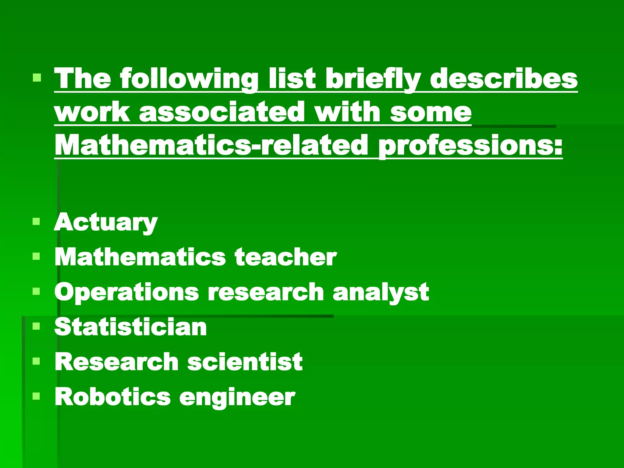  The following list briefly describes
work associated with some
Mathematics-related professions:
 Actuary
 Mathematics teacher
 Operations research analyst
 Statistician
 Research scientist
 Robotics engineer
 