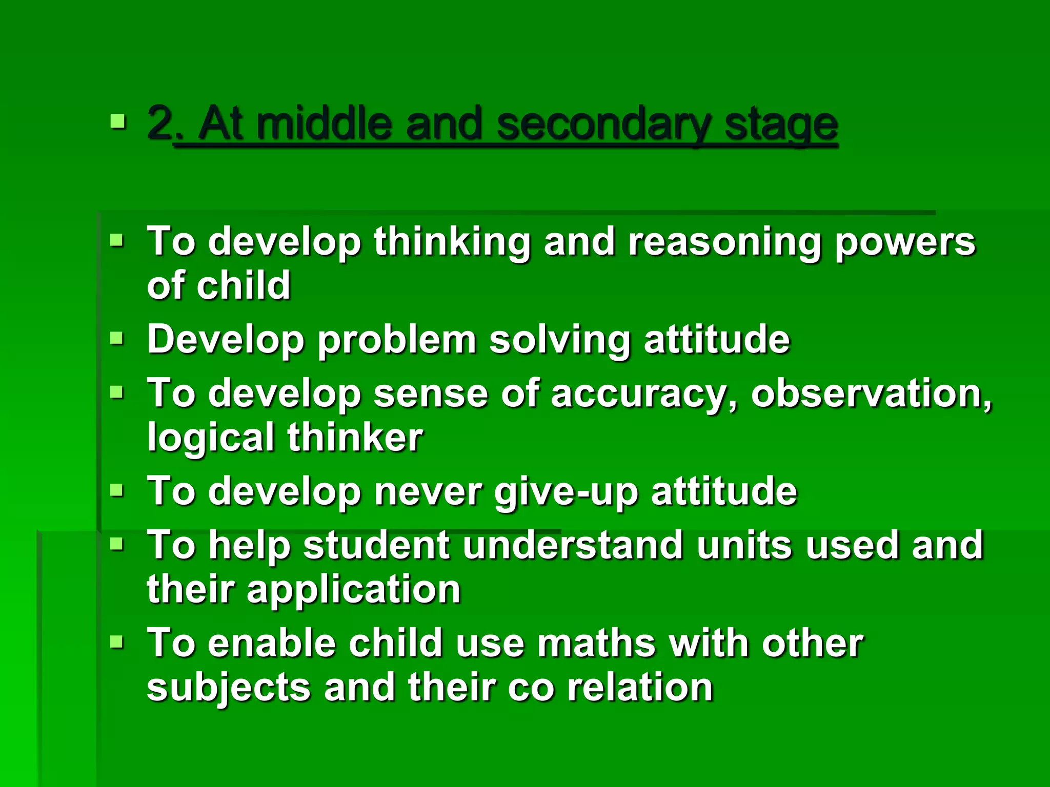 2. At middle and secondary stage
 To develop thinking and reasoning powers
of child
 Develop problem solving attitude
 To develop sense of accuracy, observation,
logical thinker
 To develop never give-up attitude
 To help student understand units used and
their application
 To enable child use maths with other
subjects and their co relation
 