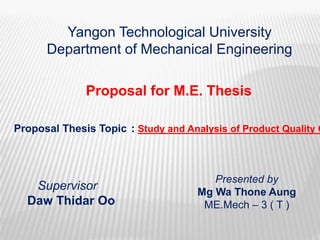 Proposal for M.E. Thesis
Proposal Thesis Topic : Study and Analysis of Product Quality C
Yangon Technological University
Department of Mechanical Engineering
Supervisor
Daw Thidar Oo
Presented by
Mg Wa Thone Aung
ME.Mech – 3 ( T )
 