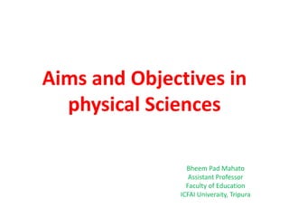 Aims and Objectives in
physical Sciences
Bheem Pad Mahato
Assistant Professor
Faculty of Education
ICFAI Univeraity, Tripura
 