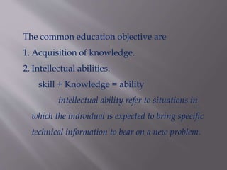 The common education objective are
1. Acquisition of knowledge.
2. Intellectual abilities.
skill + Knowledge = ability
intellectual ability refer to situations in
which the individual is expected to bring specific
technical information to bear on a new problem.
 