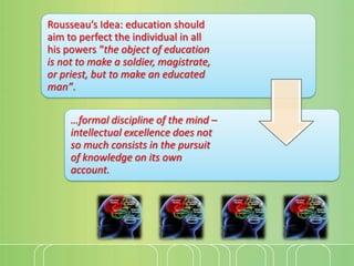 Rousseau’s Idea: education should
aim to perfect the individual in all
his powers “the object of education
is not to make a soldier, magistrate,
or priest, but to make an educated
man”.
…formal discipline of the mind –
intellectual excellence does not
so much consists in the pursuit
of knowledge on its own
account.

 