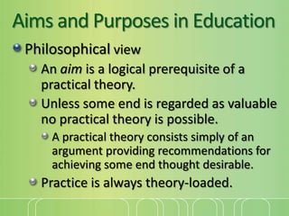 Aims and Purposes in Education
Philosophical view
An aim is a logical prerequisite of a
practical theory.
Unless some end is regarded as valuable
no practical theory is possible.
A practical theory consists simply of an
argument providing recommendations for
achieving some end thought desirable.

Practice is always theory-loaded.

 