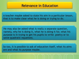 Relevance in Education
A teacher maybe asked to state his aim in a particular lesson,
that is to make clear what he is doing or trying to do.

He may also be asked what is really a separate question,
namely, why he is doing it, what he is doing it for, what his
purpose is in trying to get his pupils to write poetry or to
solve quadratic equations.
So too, it is possible to ask of education itself, what its aims
are and what its purpose maybe.

 